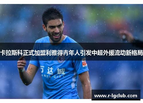 卡拉斯科正式加盟利雅得青年人引发中超外援流动新格局