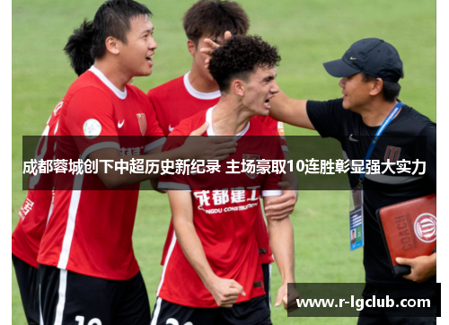 成都蓉城创下中超历史新纪录 主场豪取10连胜彰显强大实力
