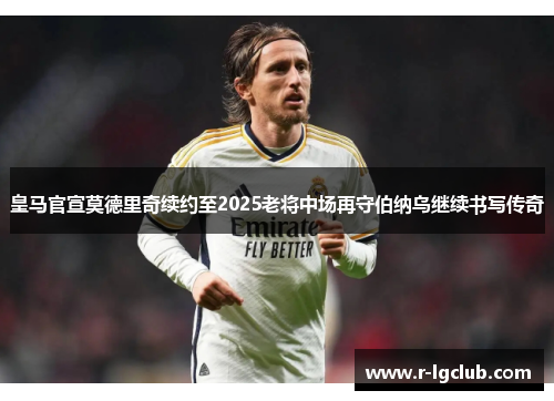 皇马官宣莫德里奇续约至2025老将中场再守伯纳乌继续书写传奇